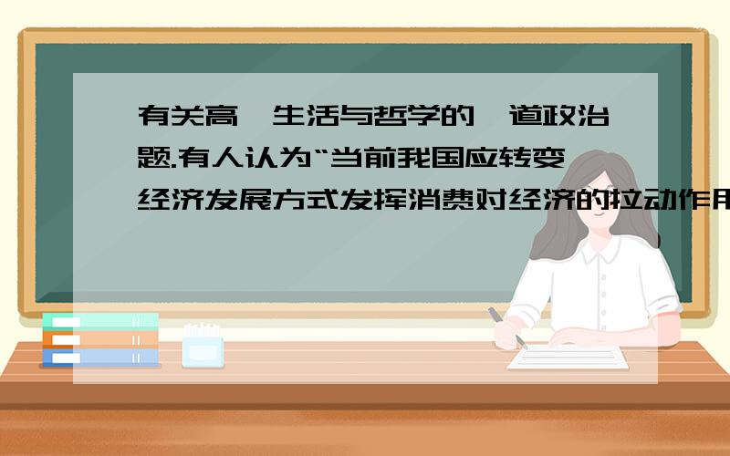 有关高一生活与哲学的一道政治题.有人认为“当前我国应转变经济发展方式发挥消费对经济的拉动作用”,请用“坚持两点论和重点论的统一”的有关知识谈谈你对这一观点的认识.