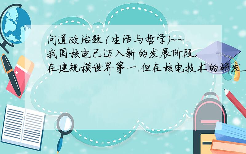 问道政治题(生活与哲学)~~我国核电已迈入新的发展阶段,在建规模世界第一.但在核电技术的研发上,我国与发达国家存在很大差距.中国能否成为核电强国,最关键的是看能否掌握关键核心技术.