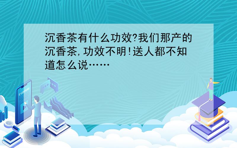 沉香茶有什么功效?我们那产的沉香茶,功效不明!送人都不知道怎么说……