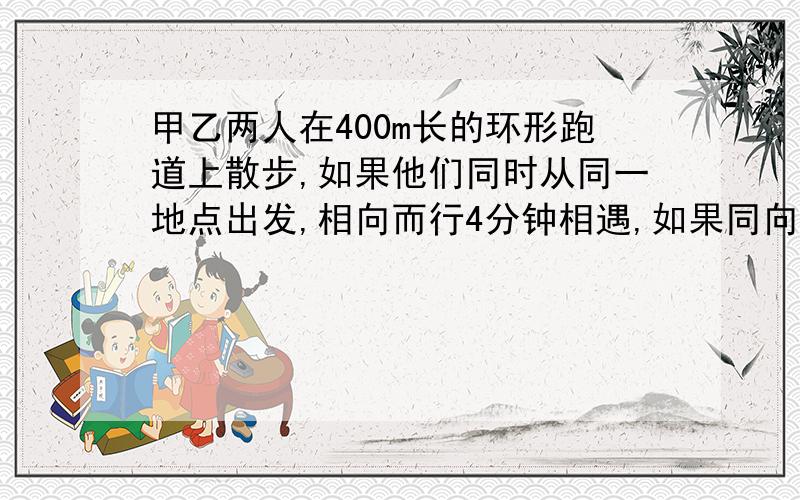 甲乙两人在400m长的环形跑道上散步,如果他们同时从同一地点出发,相向而行4分钟相遇,如果同向而行,20分钟甲追上乙,在跑道上走一圈,甲乙各需多少分钟?