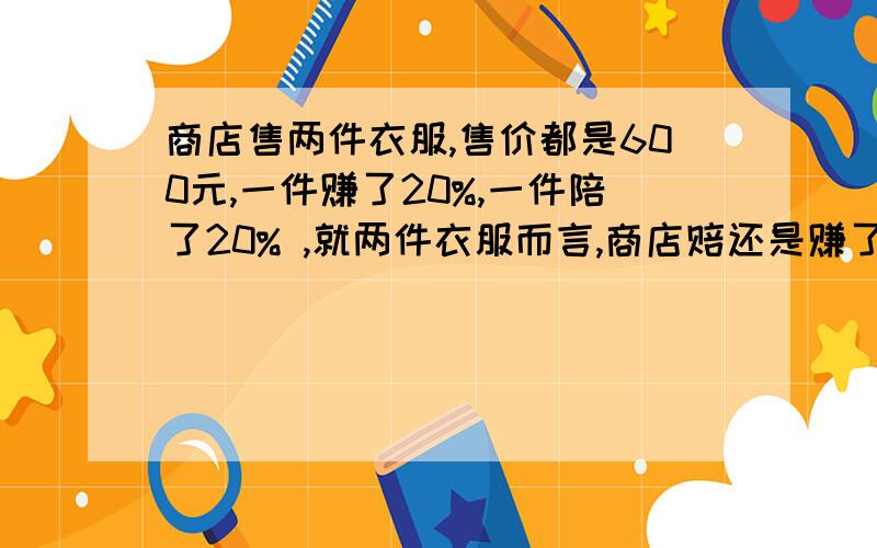 商店售两件衣服,售价都是600元,一件赚了20%,一件陪了20% ,就两件衣服而言,商店赔还是赚了?不要方程,要列式,清楚.