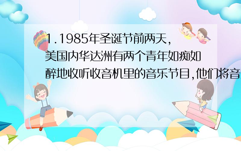 1.1985年圣诞节前两天,美国内华达洲有两个青年如痴如醉地收听收音机里的音乐节目,他们将音量开到最大疯狂的噪声使他俩精神失常,发疯似的将室内的一切家具陈设统统砸烂,随之,又用手枪