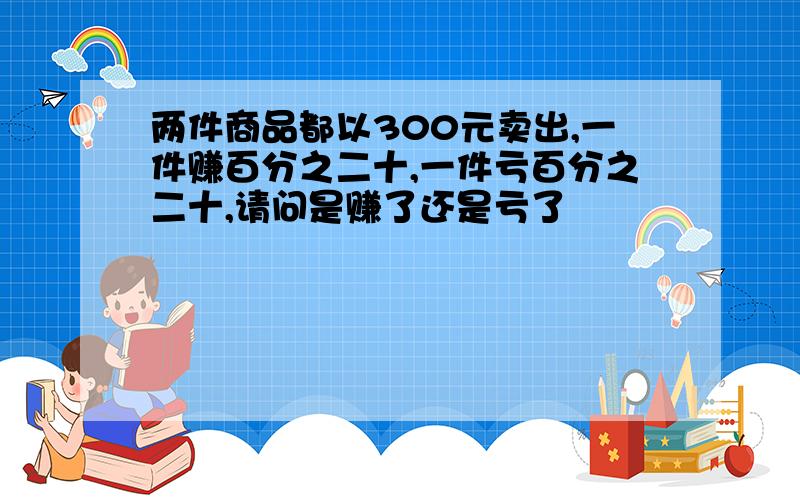 两件商品都以300元卖出,一件赚百分之二十,一件亏百分之二十,请问是赚了还是亏了