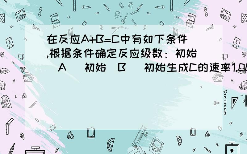 在反应A+B=C中有如下条件,根据条件确定反应级数：初始[A] 初始[B] 初始生成C的速率1.00 1.00 2.01.00 2.00 8.12.00 2.00 15.9对反应级数很难理解,..