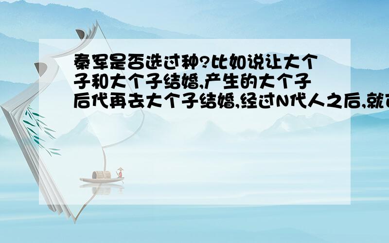 秦军是否选过种?比如说让大个子和大个子结婚,产生的大个子后代再去大个子结婚,经过N代人之后,就可以产生出一支全是大个子的军队.