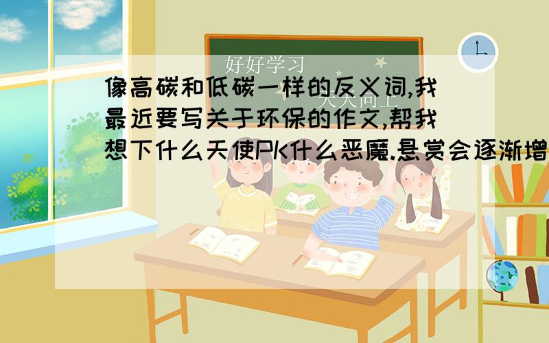 像高碳和低碳一样的反义词,我最近要写关于环保的作文,帮我想下什么天使PK什么恶魔.悬赏会逐渐增加的