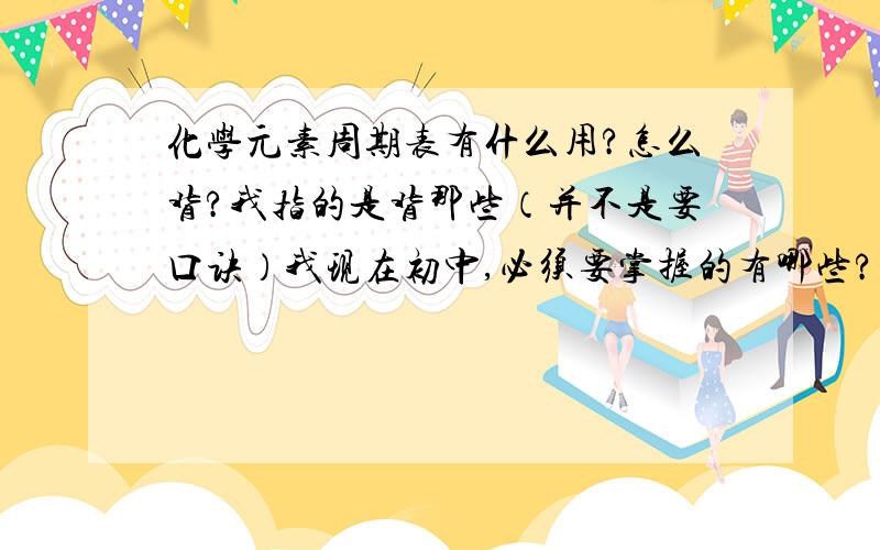 化学元素周期表有什么用?怎么背?我指的是背那些（并不是要口诀）我现在初中,必须要掌握的有哪些?到了高中又要加哪些呢?