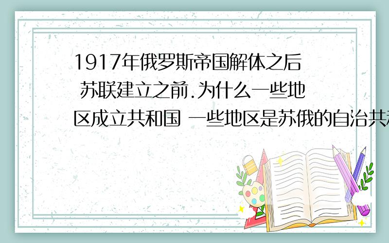 1917年俄罗斯帝国解体之后 苏联建立之前.为什么一些地区成立共和国 一些地区是苏俄的自治共和国?就像辛亥革命一样 各省份都是先独立再重组新政府（外蒙古除外）.俄国国家分裂 苏俄红