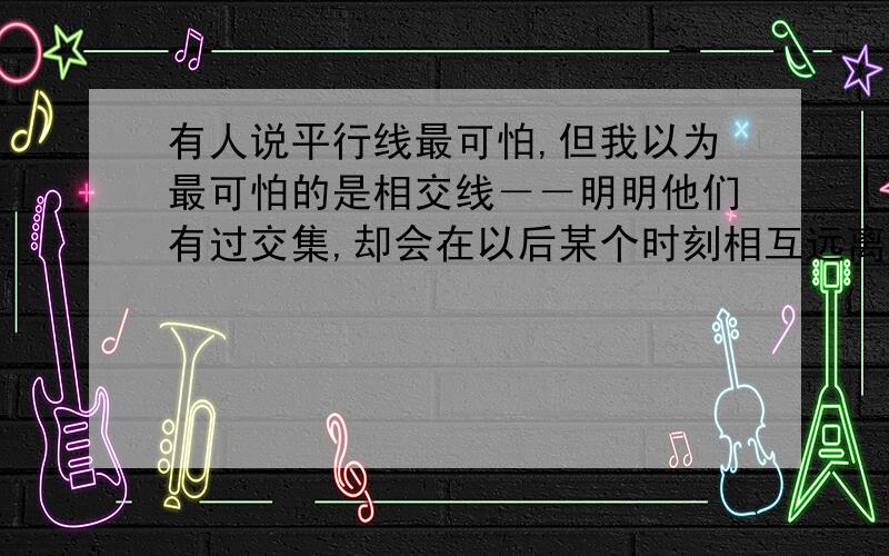 有人说平行线最可怕,但我以为最可怕的是相交线－－明明他们有过交集,却会在以后某个时刻相互远离,而且越走越远…