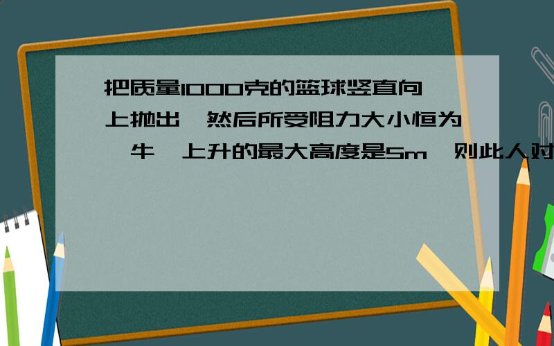 把质量1000克的篮球竖直向上抛出,然后所受阻力大小恒为一牛,上升的最大高度是5m,则此人对篮球做了多少功?篮球落回原抛出位置的速度大小是多少?