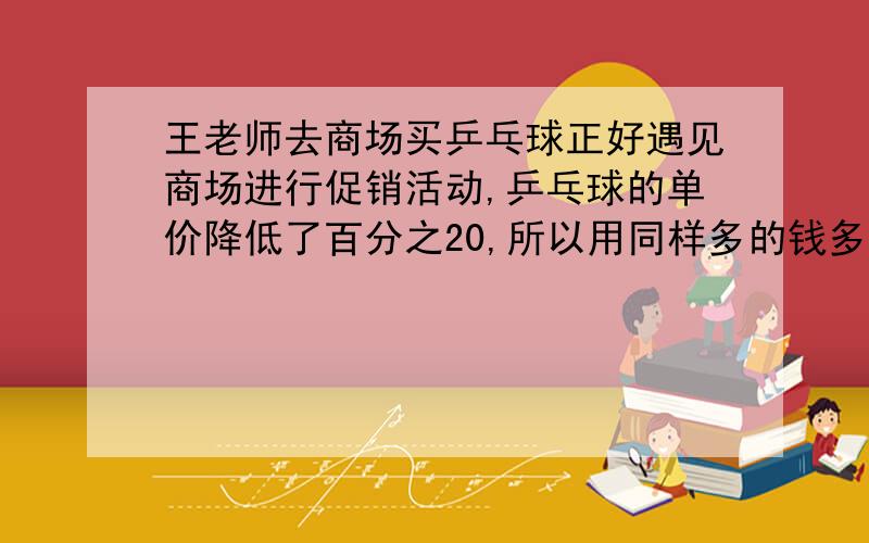 王老师去商场买乒乓球正好遇见商场进行促销活动,乒乓球的单价降低了百分之20,所以用同样多的钱多买了6个乒乓球,王老师原来想买多少个乒乓球