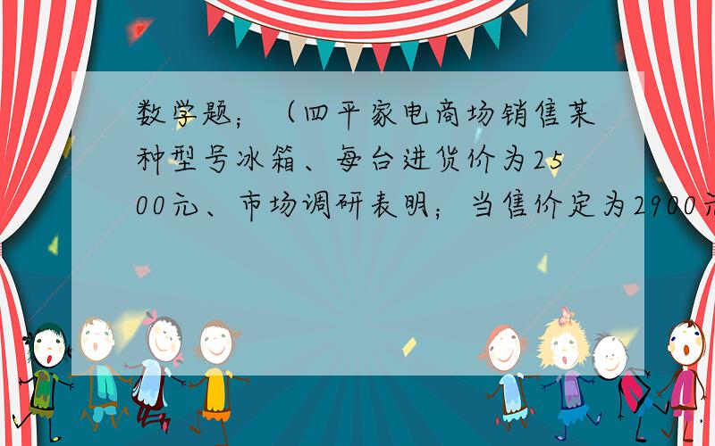 数学题；（四平家电商场销售某种型号冰箱、每台进货价为2500元、市场调研表明；当售价定为2900元时、平均每天能售出8台；而当售价每降低50元时、平均每天就能多售出4台平均每天利润最