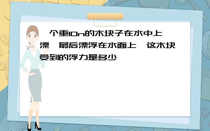 一个重10n的木块子在水中上漂,最后漂浮在水面上,这木块受到的浮力是多少