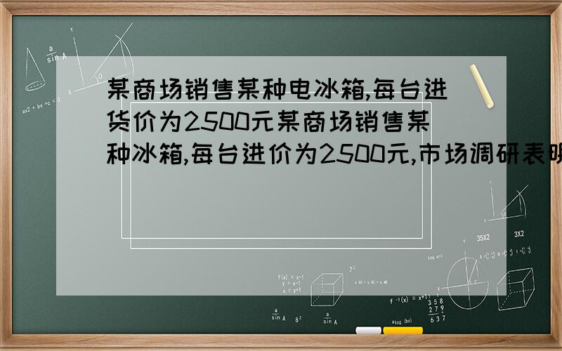 某商场销售某种电冰箱,每台进货价为2500元某商场销售某种冰箱,每台进价为2500元,市场调研表明,当销售价为2900元时,品均每天能售出8台,当销售价每降低50元时,平均每天就能多售出4台.销售该