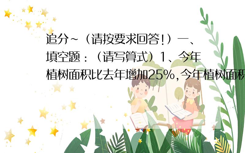 追分~（请按要求回答!）一、填空题：（请写算式）1、今年植树面积比去年增加25%,今年植树面积是去年的（）%2、20比25少（）%；25比20多（）%3、甲数是乙数的2.5倍,甲数比乙数多（）%,乙数