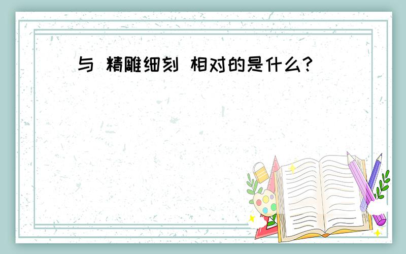 与 精雕细刻 相对的是什么?