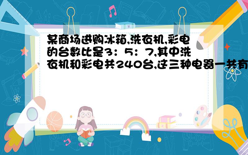 某商场进购冰箱,洗衣机,彩电的台数比是3：5：7,其中洗衣机和彩电共240台,这三种电器一共有多少台?