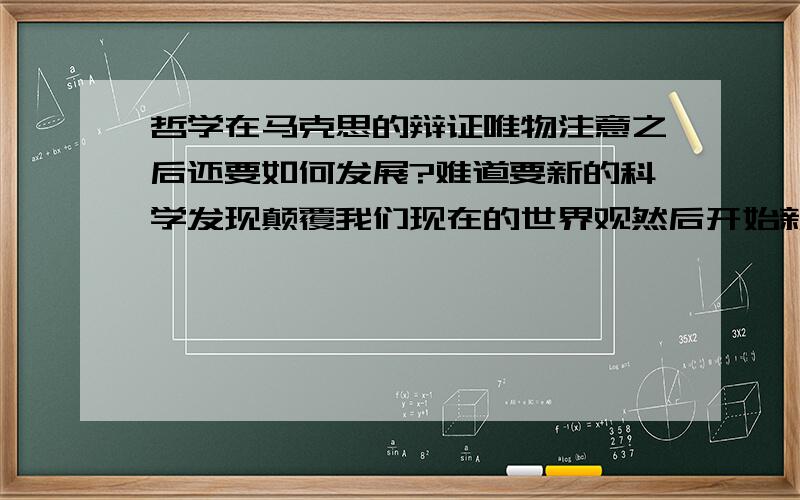 哲学在马克思的辩证唯物注意之后还要如何发展?难道要新的科学发现颠覆我们现在的世界观然后开始新的哲学讨论吗?我个人并不偏向马哲。只是为教科书所迷惑所以提出问题