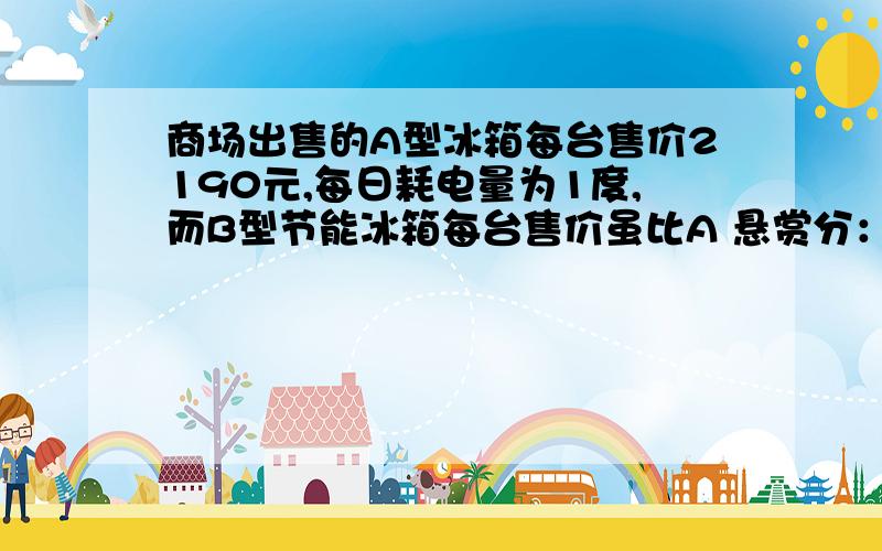 商场出售的A型冰箱每台售价2190元,每日耗电量为1度,而B型节能冰箱每台售价虽比A 悬赏分：0 | 解决时间：商场出售的A型冰箱每台售价2190元,每日耗电量为1度,而B型节能冰箱每台售价虽比A 某