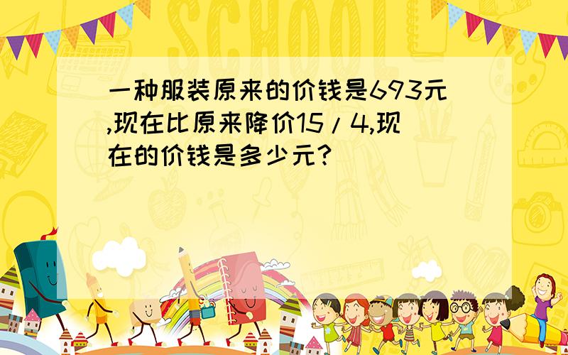 一种服装原来的价钱是693元,现在比原来降价15/4,现在的价钱是多少元?