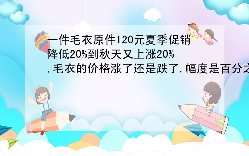 一件毛衣原件120元夏季促销降低20%到秋天又上涨20%,毛衣的价格涨了还是跌了,幅度是百分之几小明三年前奖自己的零用钱存入银行,定期为2年,年利率为4.68%,到期时,小明共取出326.8元,你知道小