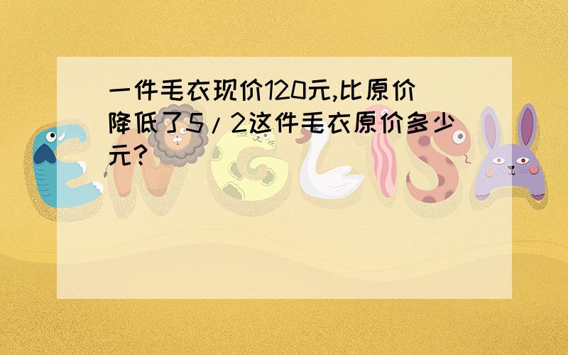 一件毛衣现价120元,比原价降低了5/2这件毛衣原价多少元?