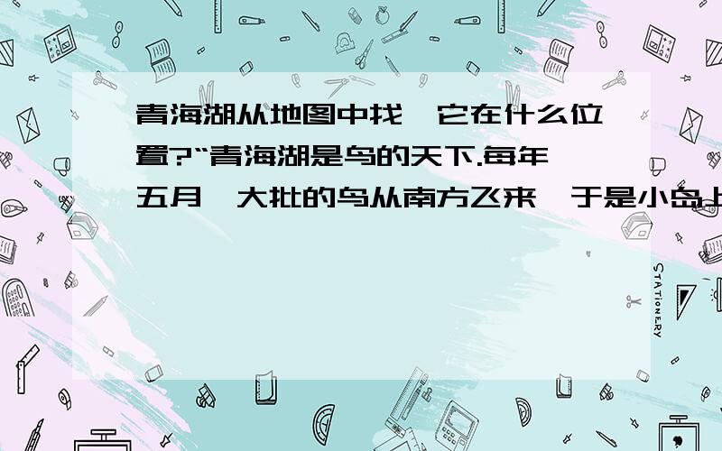 青海湖从地图中找,它在什么位置?“青海湖是鸟的天下.每年五月,大批的鸟从南方飞来,于是小岛上挤满了各种各样的鸟.一眼望去,岛上密密麻麻的鸟窝一个挨一个,数也数不清.窝里巢外,到处是