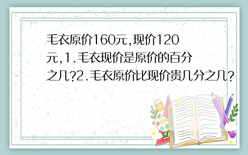 毛衣原价160元,现价120元,1.毛衣现价是原价的百分之几?2.毛衣原价比现价贵几分之几?