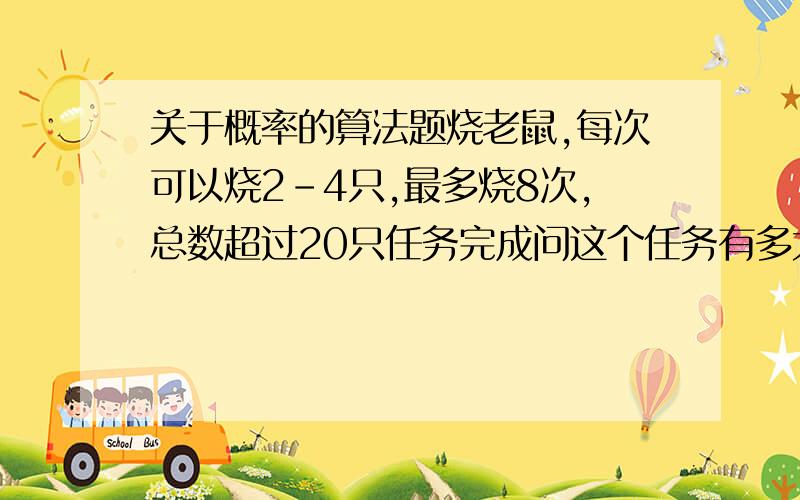 关于概率的算法题烧老鼠,每次可以烧2-4只,最多烧8次,总数超过20只任务完成问这个任务有多大的几率完成不了(也就是烧了8次还没有达到20只)要求输出每次任务中,全部8次分别烧的老鼠的数量