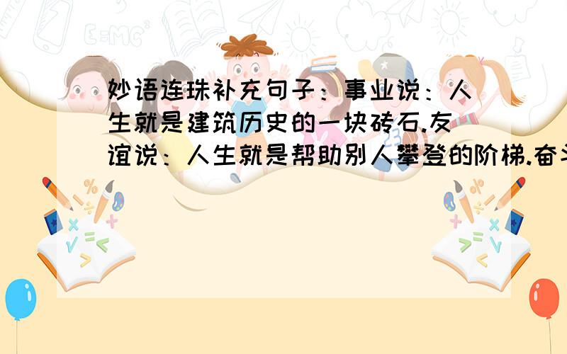 妙语连珠补充句子：事业说：人生就是建筑历史的一块砖石.友谊说：人生就是帮助别人攀登的阶梯.奋斗说 :人生就是( ）勤劳说：人生就是( ）困难说：人生就是( )挫折说：人生就是（ ）