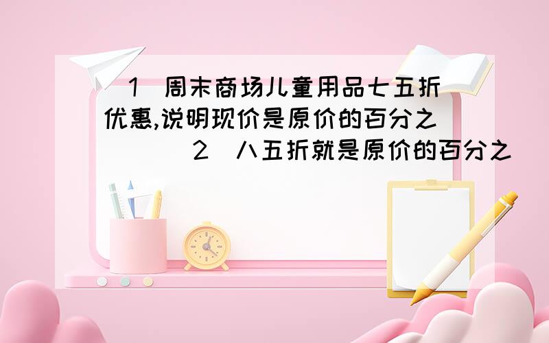 （1）周末商场儿童用品七五折优惠,说明现价是原价的百分之（ ）（2）八五折就是原价的百分之（ ）标序号（1）一批袜子按六五折出售,现价是原价的( )A、1/35 B、1/65 C、百分之65 D、百分之3