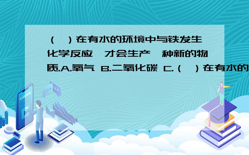 （ ）在有水的环境中与铁发生化学反应,才会生产一种新的物质.A.氧气 B.二氧化碳 C.（ ）在有水的环境中与铁发生化学反应,才会生产一种新的物质.A.氧气 B.二氧化碳 C.氢气