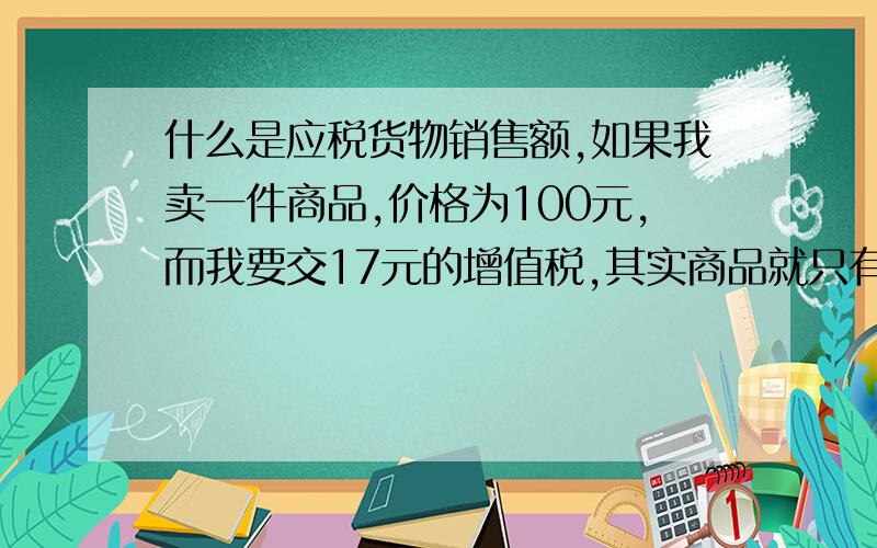 什么是应税货物销售额,如果我卖一件商品,价格为100元,而我要交17元的增值税,其实商品就只有83元了.谁能我,100元是应税货物销售额呢?还是83元是应税货物销售额.