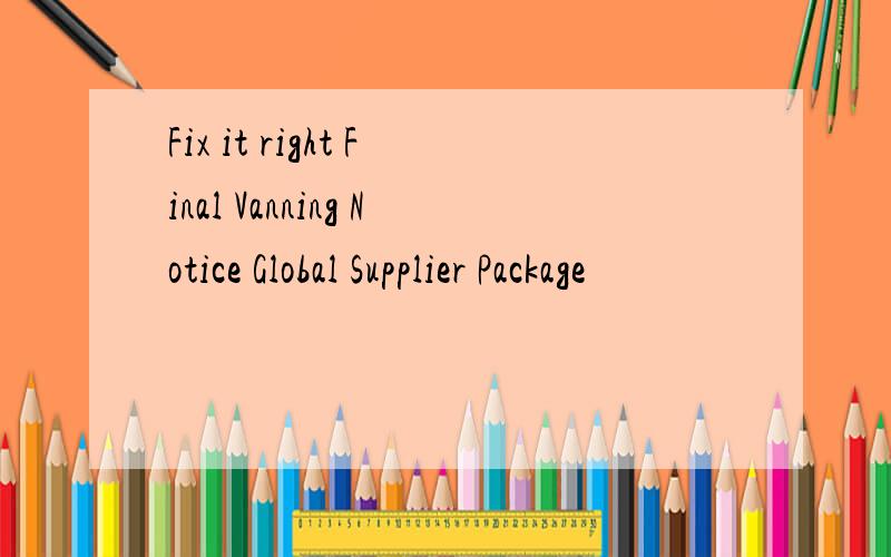 Fix it right Final Vanning Notice Global Supplier Package