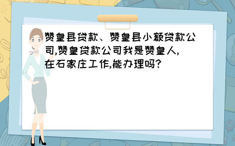 赞皇县贷款、赞皇县小额贷款公司,赞皇贷款公司我是赞皇人,在石家庄工作,能办理吗?