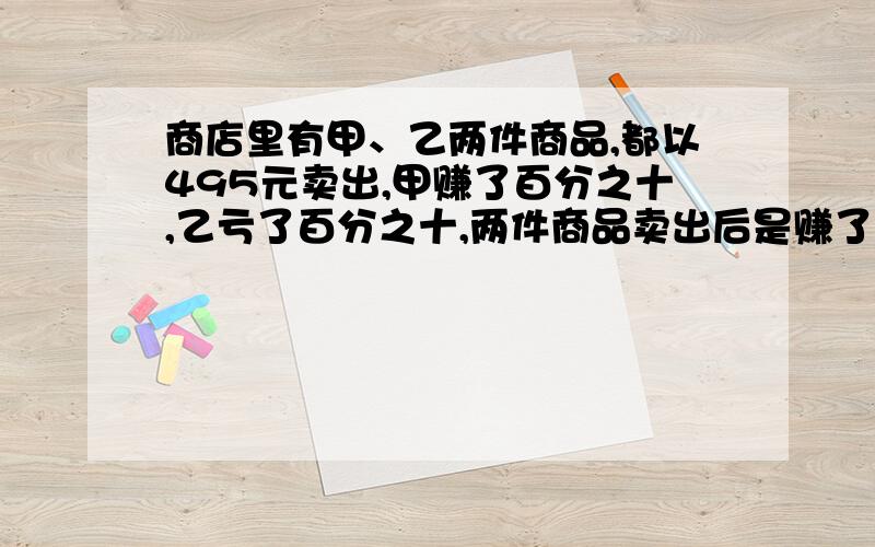 商店里有甲、乙两件商品,都以495元卖出,甲赚了百分之十,乙亏了百分之十,两件商品卖出后是赚了还是亏了赚或亏了多少元?