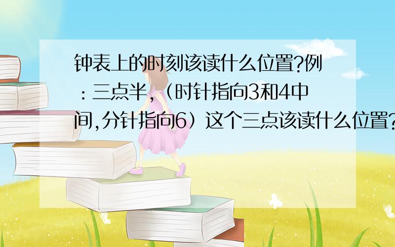 钟表上的时刻该读什么位置?例：三点半,（时针指向3和4中间,分针指向6）这个三点该读什么位置?半该读什么位置?（我读的位置是时针正对3和4之间的位置叫三点半.因为三点半是个时间点,时