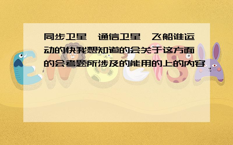 同步卫星,通信卫星,飞船谁运动的快我想知道的会关于这方面的会考题所涉及的能用的上的内容