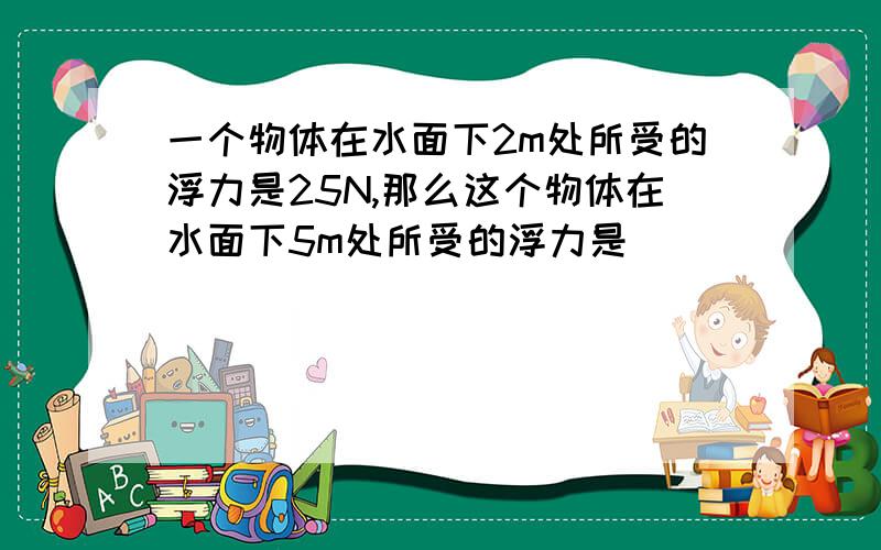 一个物体在水面下2m处所受的浮力是25N,那么这个物体在水面下5m处所受的浮力是()