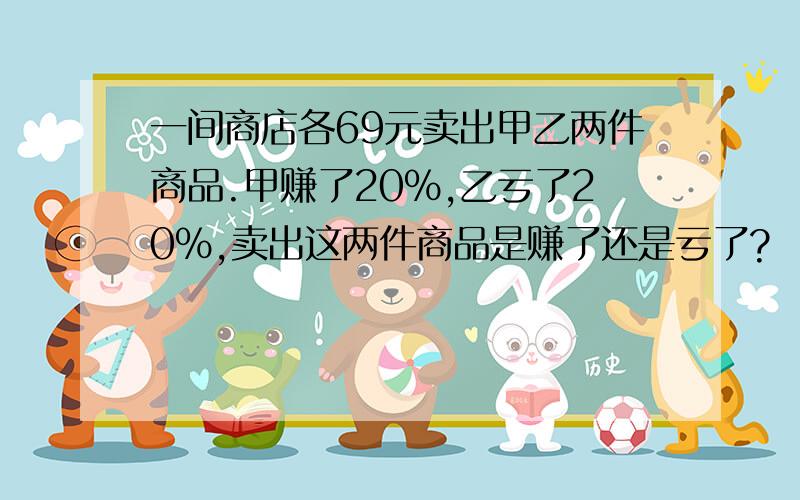 一间商店各69元卖出甲乙两件商品.甲赚了20%,乙亏了20%,卖出这两件商品是赚了还是亏了?