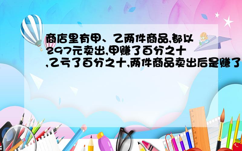 商店里有甲、乙两件商品,都以297元卖出,甲赚了百分之十,乙亏了百分之十,两件商品卖出后是赚了还是亏赚或亏了多少元?