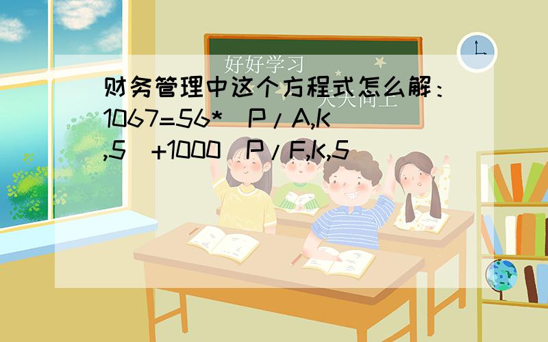 财务管理中这个方程式怎么解：1067=56*（P/A,K,5)+1000(P/F,K,5)