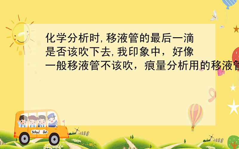 化学分析时,移液管的最后一滴是否该吹下去,我印象中，好像一般移液管不该吹，痕量分析用的移液管应该吹，尤其是0.1、0.5等规格的移液管，