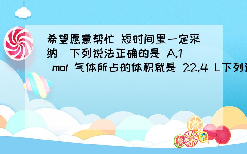 希望愿意帮忙 短时间里一定采纳)下列说法正确的是 A.1 mol 气体所占的体积就是 22.4 L下列说法正确的是 ()A.1 mol 气体所占的体积就是 22.4 LB.1 mol OH-的质量是 17gC.氢气的摩尔质量是 2 gD.摩尔是