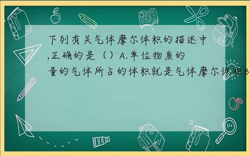 下列有关气体摩尔体积的描述中,正确的是（）A.单位物质的量的气体所占的体积就是气体摩尔体积B.通常状况下,气体摩尔体积约为22.4LC.标准状况下,气体摩尔体积约为22.4LD.相同物质的量的气