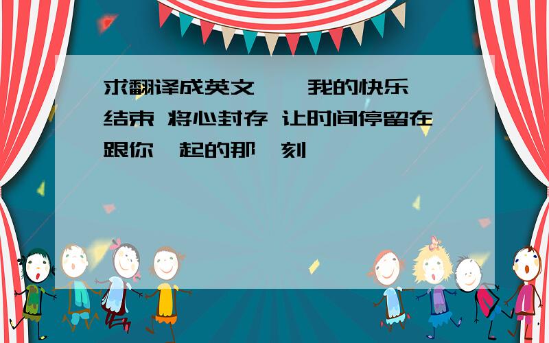 求翻译成英文    我的快乐结束 将心封存 让时间停留在跟你一起的那一刻