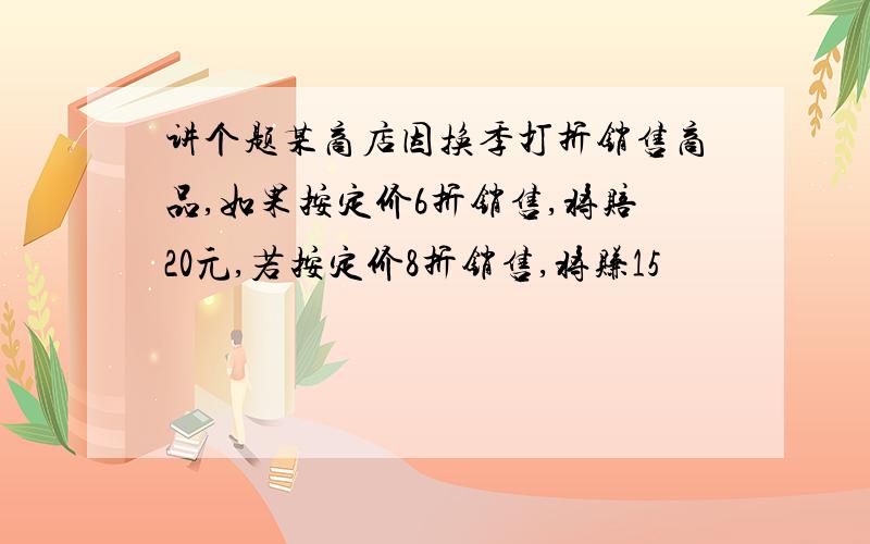 讲个题某商店因换季打折销售商品,如果按定价6折销售,将赔20元,若按定价8折销售,将赚15