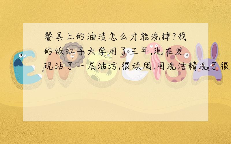 餐具上的油渍怎么才能洗掉?我的饭缸子大学用了三年,现在发现沾了一层油污,很顽固,用洗洁精洗了很多次,用布使劲擦都擦不掉,怎么办啊? 有什么妙招可以快速奏效的?是不锈钢的哦!