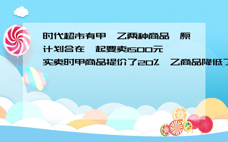 时代超市有甲、乙两种商品,原计划合在一起要卖1500元,实卖时甲商品提价了20%,乙商品降低了30%,这样两件商品实卖比原计划合在一起要多买100元,原计划甲、乙两件商品各卖多少元?