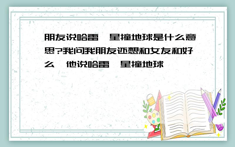 朋友说哈雷彗星撞地球是什么意思?我问我朋友还想和女友和好么,他说哈雷彗星撞地球